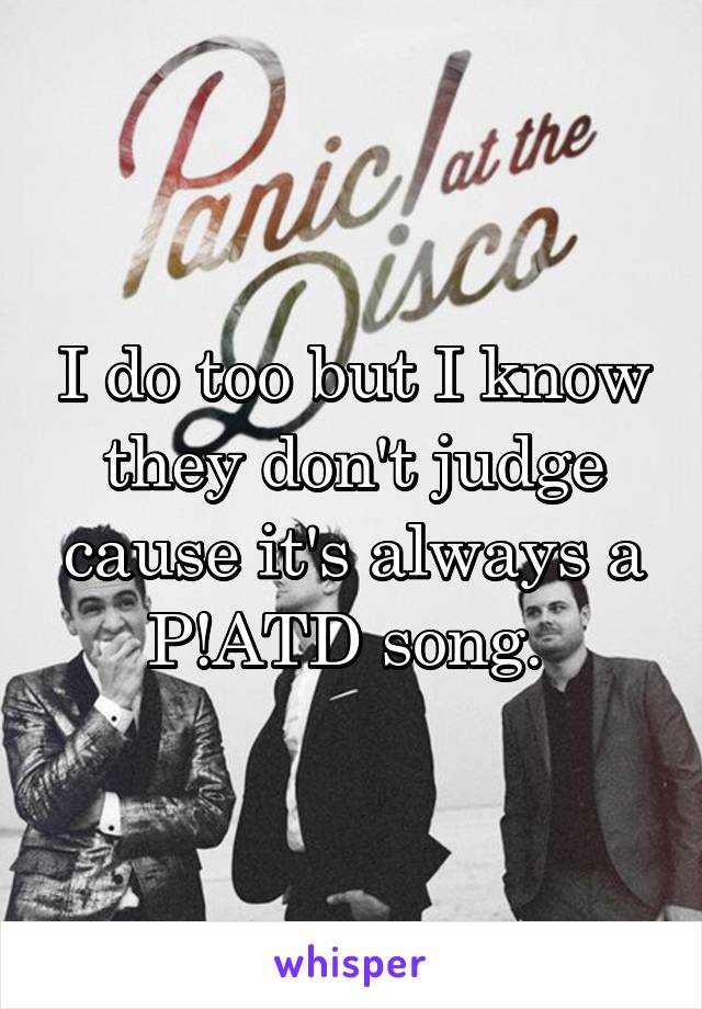 I do too but I know they don't judge cause it's always a P!ATD song. 