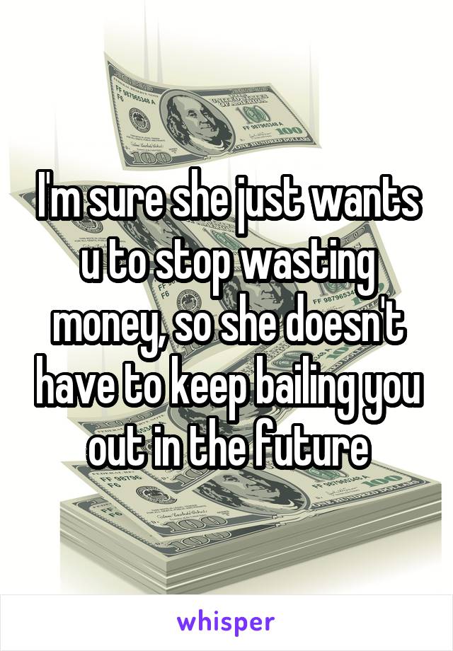 I'm sure she just wants u to stop wasting money, so she doesn't have to keep bailing you out in the future