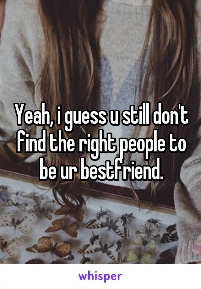 Yeah, i guess u still don't find the right people to be ur bestfriend.