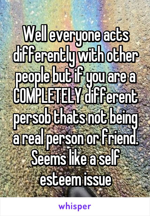 Well everyone acts differently with other people but if you are a COMPLETELY different persob thats not being a real person or friend. Seems like a self esteem issue