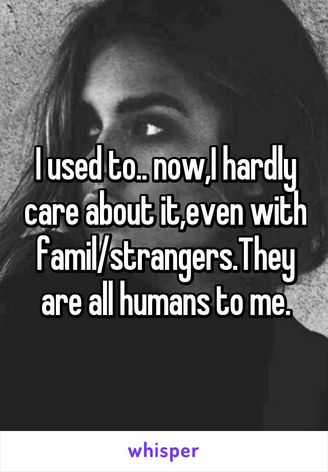 I used to.. now,I hardly care about it,even with famil/strangers.They are all humans to me.