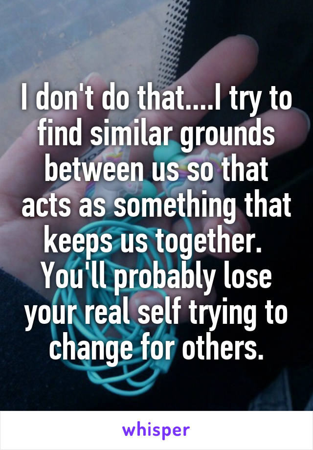 I don't do that....I try to find similar grounds between us so that acts as something that keeps us together. 
You'll probably lose your real self trying to change for others.