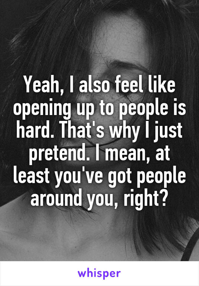 Yeah, I also feel like opening up to people is hard. That's why I just pretend. I mean, at least you've got people around you, right?