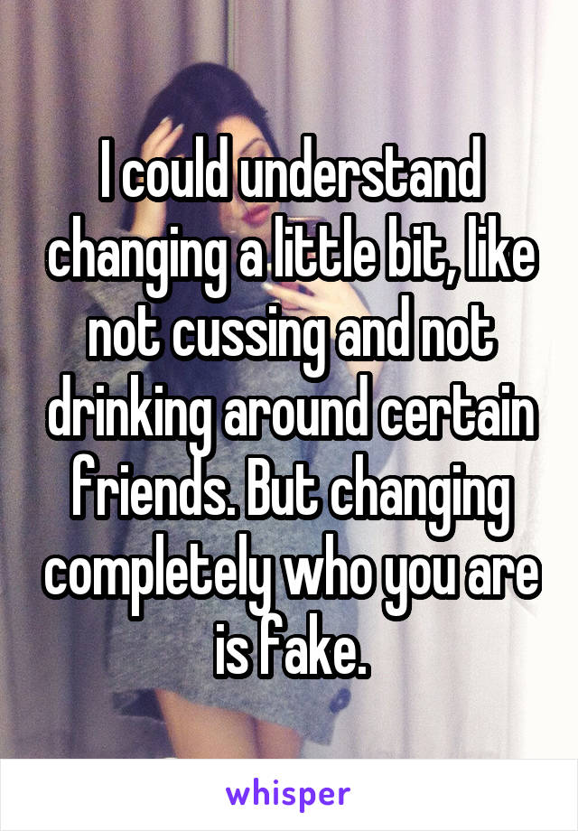 I could understand changing a little bit, like not cussing and not drinking around certain friends. But changing completely who you are is fake.