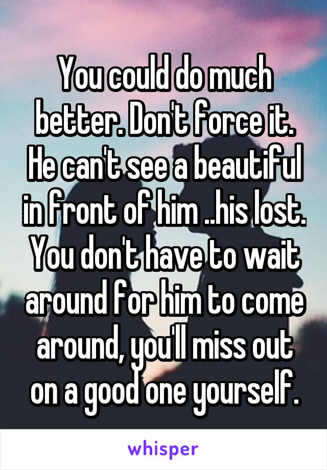 You could do much better. Don't force it. He can't see a beautiful in front of him ..his lost. You don't have to wait around for him to come around, you'll miss out on a good one yourself.