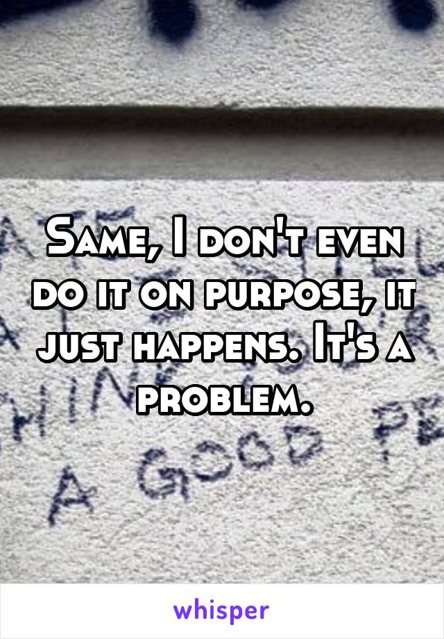 Same, I don't even do it on purpose, it just happens. It's a problem.