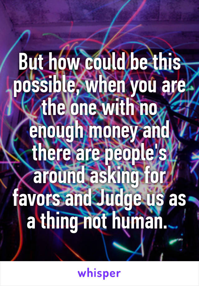 But how could be this possible, when you are the one with no enough money and there are people's around asking for favors and Judge us as a thing not human. 