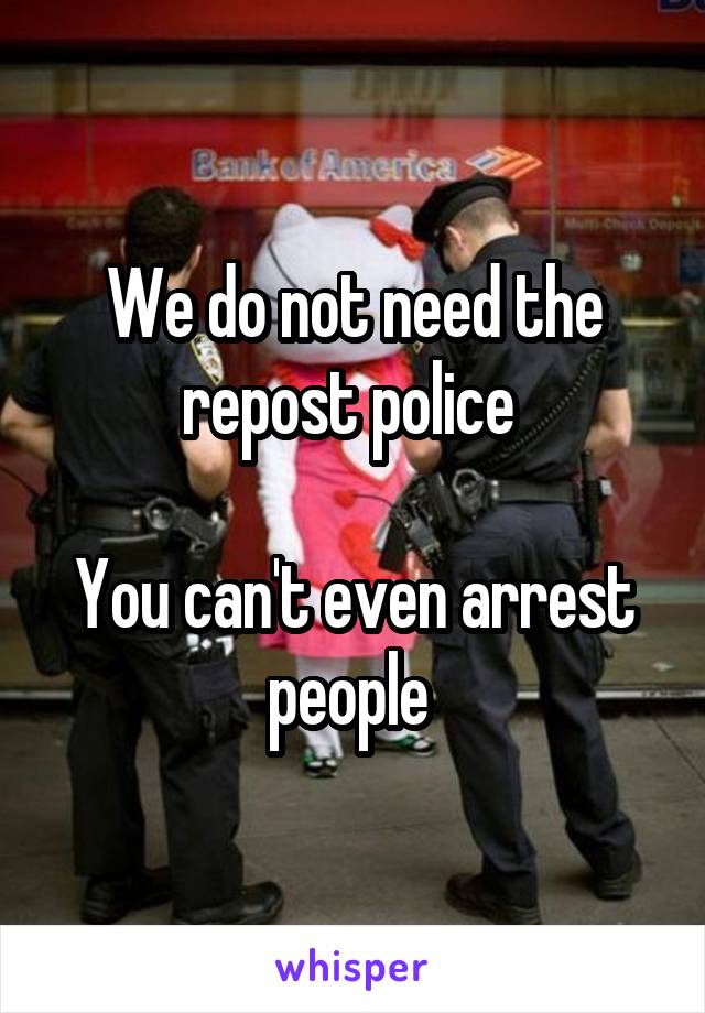 We do not need the repost police 

You can't even arrest people 