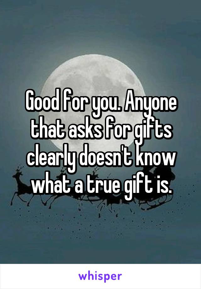 Good for you. Anyone that asks for gifts clearly doesn't know what a true gift is.