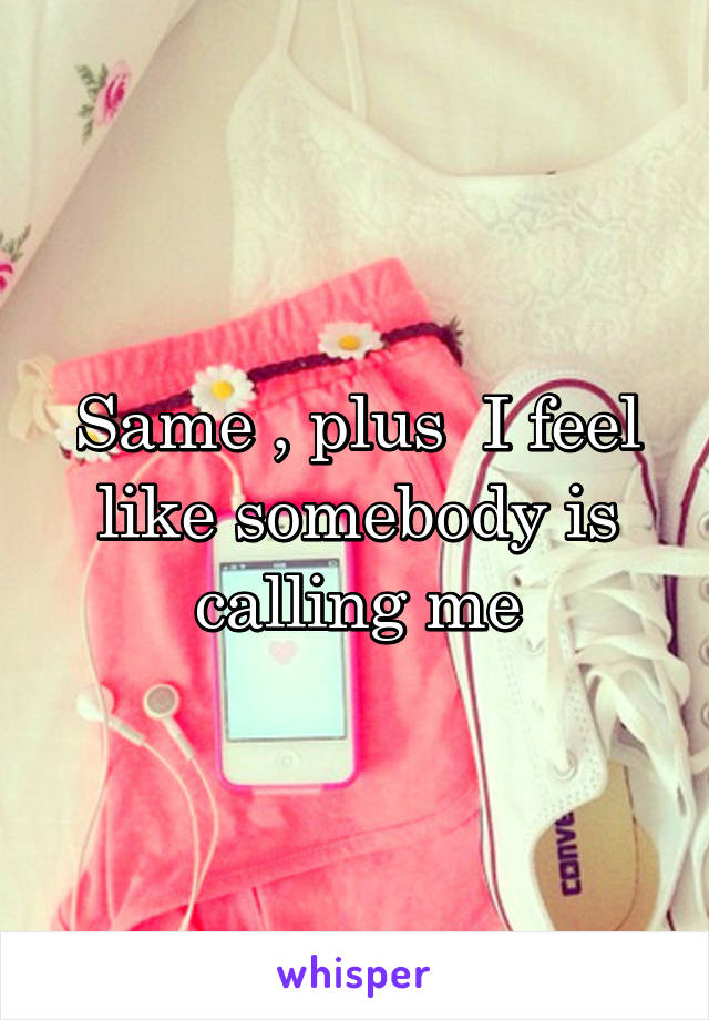 Same , plus  I feel like somebody is calling me