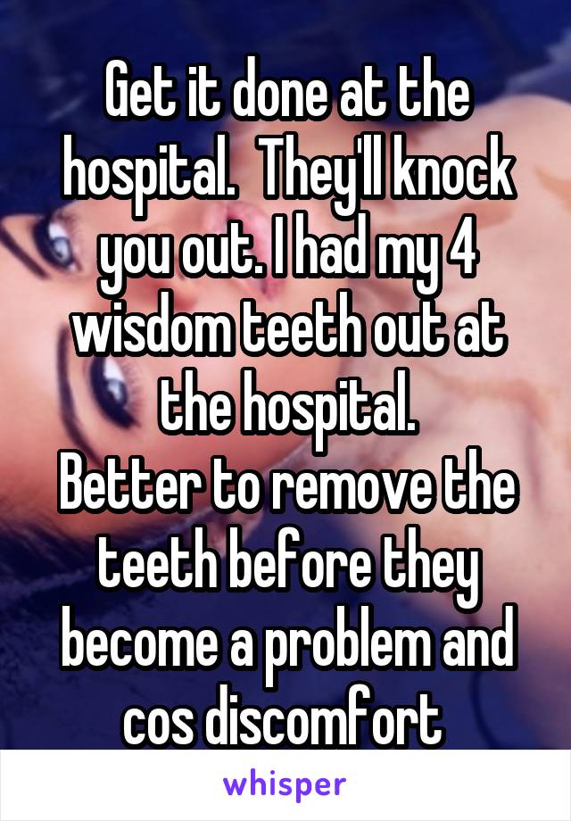 Get it done at the hospital.  They'll knock you out. I had my 4 wisdom teeth out at the hospital.
Better to remove the teeth before they become a problem and cos discomfort 