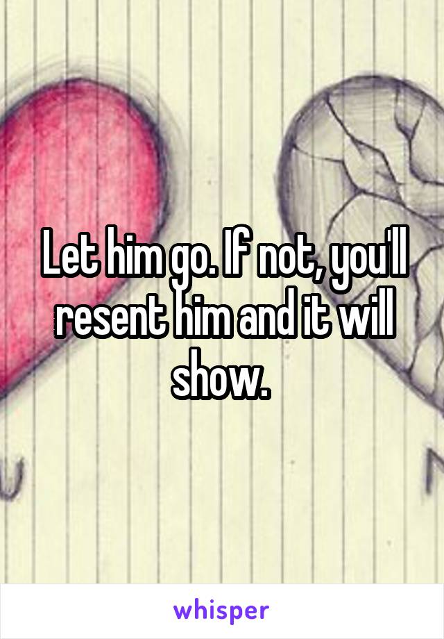 Let him go. If not, you'll resent him and it will show. 