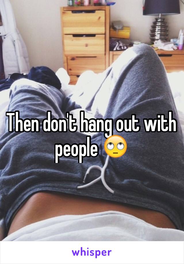 Then don't hang out with people 🙄