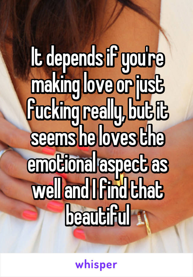 It depends if you're making love or just fucking really, but it seems he loves the emotional aspect as well and I find that beautiful