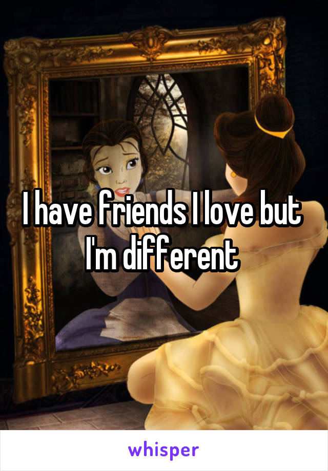 I have friends I love but 
I'm different 