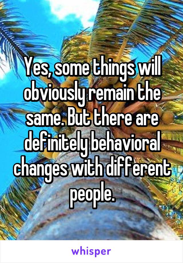 Yes, some things will obviously remain the same. But there are definitely behavioral changes with different people.