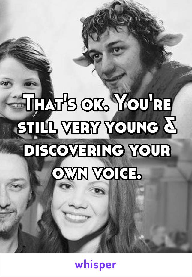 That's ok. You're still very young & discovering your own voice.