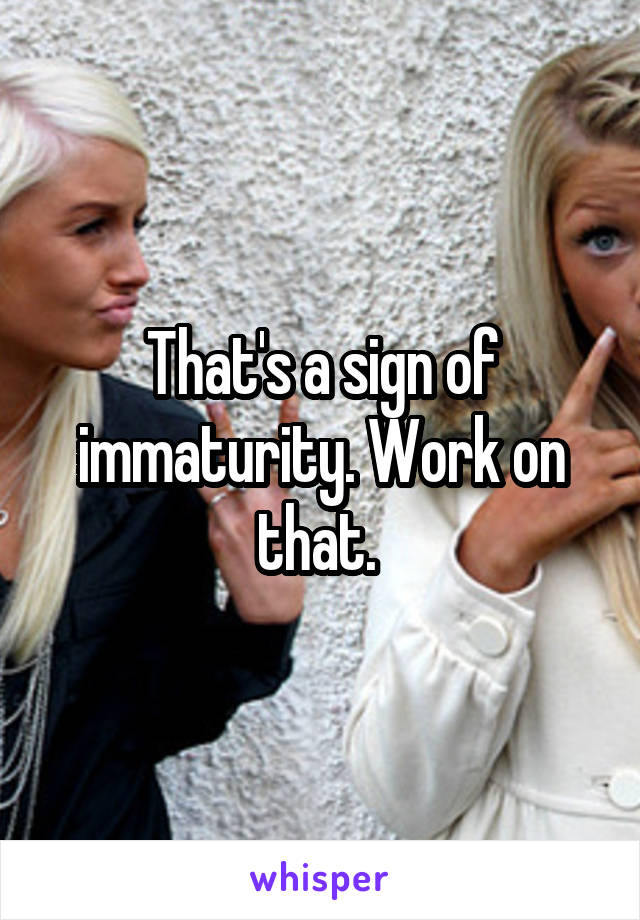 That's a sign of immaturity. Work on that. 