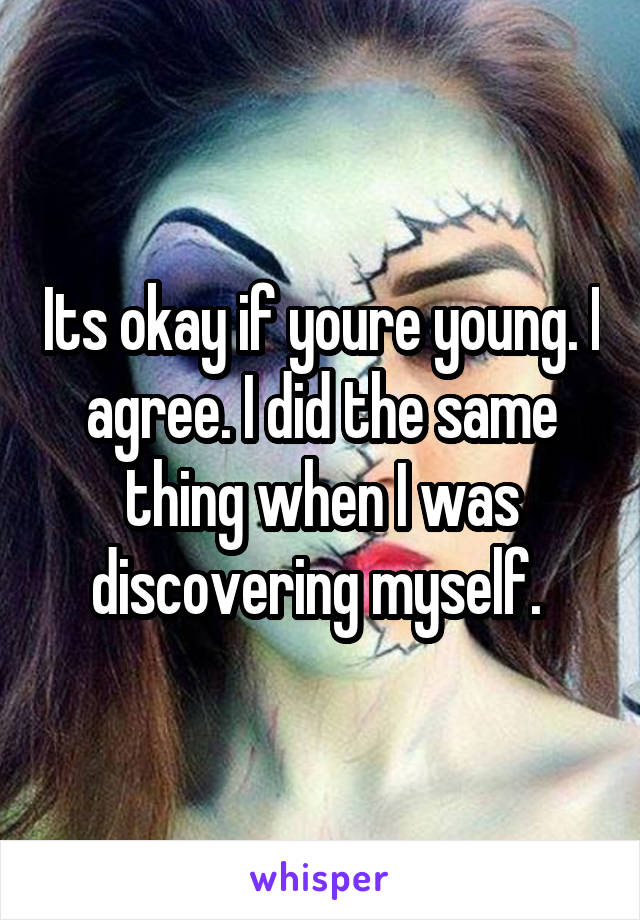 Its okay if youre young. I agree. I did the same thing when I was discovering myself. 