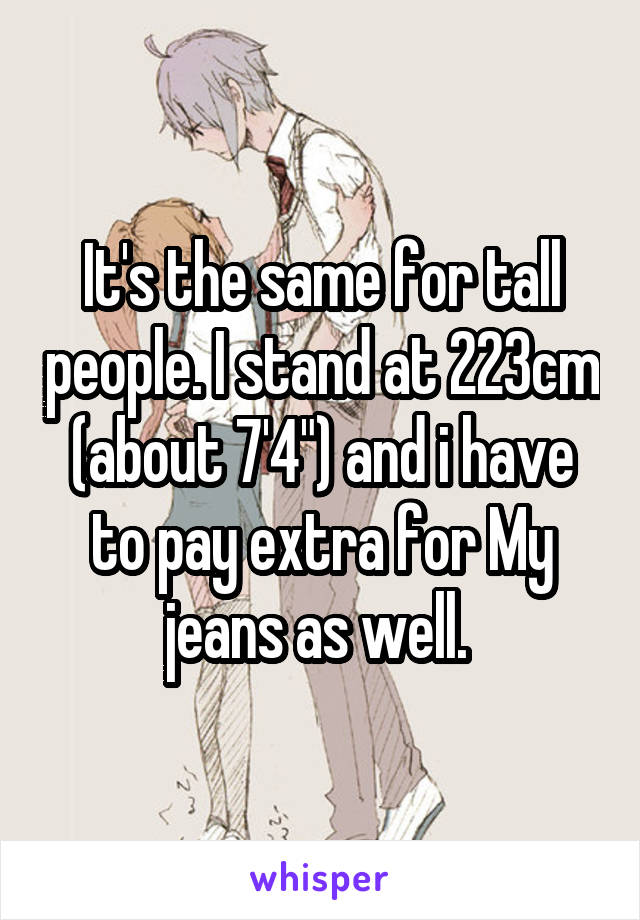 It's the same for tall people. I stand at 223cm (about 7'4") and i have to pay extra for My jeans as well. 