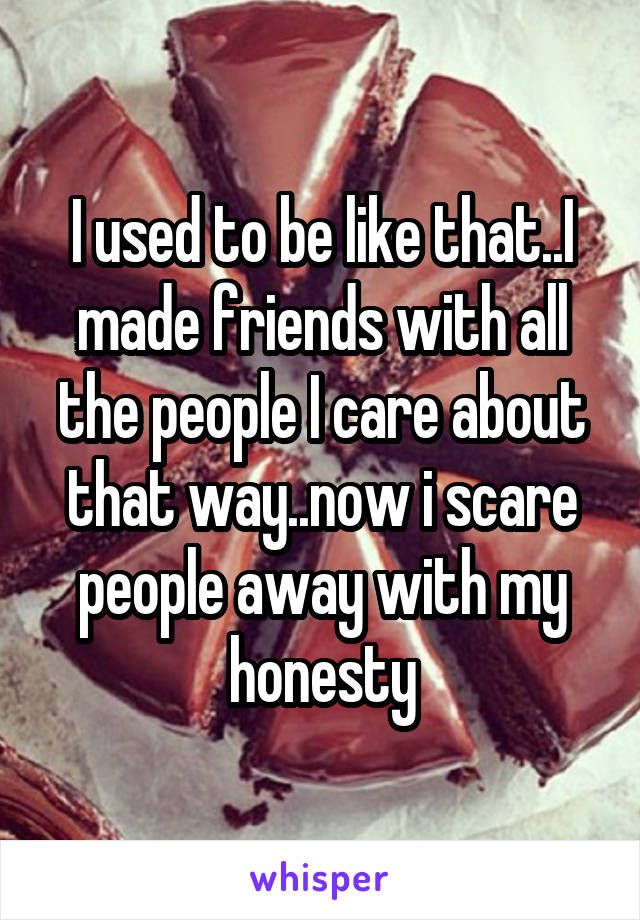 I used to be like that..I made friends with all the people I care about that way..now i scare people away with my honesty