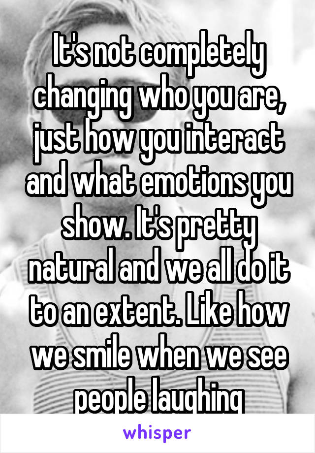 It's not completely changing who you are, just how you interact and what emotions you show. It's pretty natural and we all do it to an extent. Like how we smile when we see people laughing