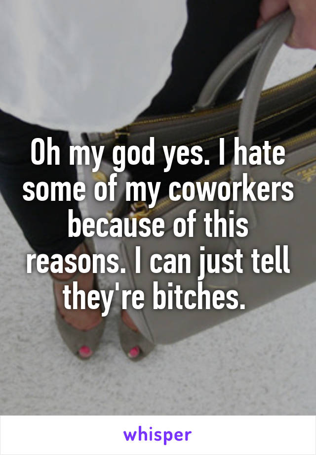 Oh my god yes. I hate some of my coworkers because of this reasons. I can just tell they're bitches. 