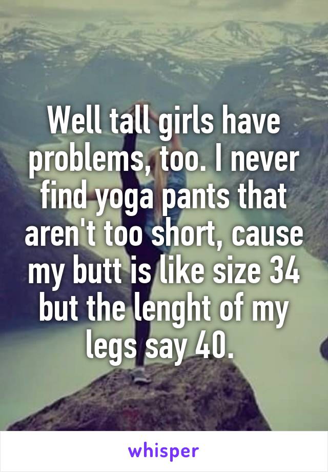 Well tall girls have problems, too. I never find yoga pants that aren't too short, cause my butt is like size 34 but the lenght of my legs say 40. 