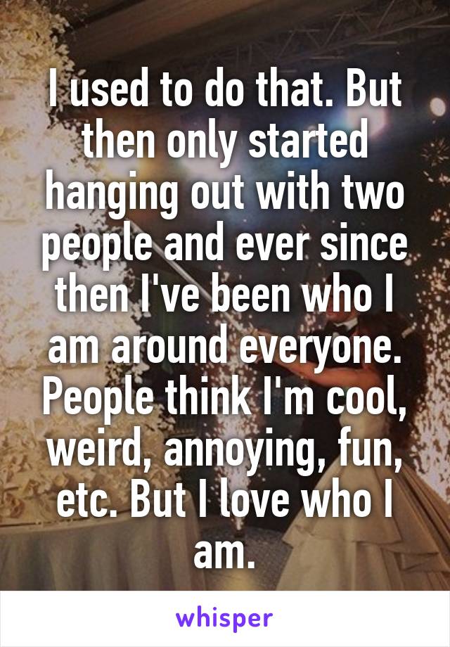 I used to do that. But then only started hanging out with two people and ever since then I've been who I am around everyone. People think I'm cool, weird, annoying, fun, etc. But I love who I am.