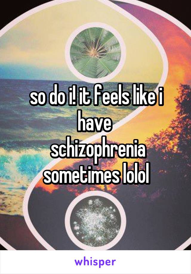 so do i! it feels like i have 
 schizophrenia sometimes lolol