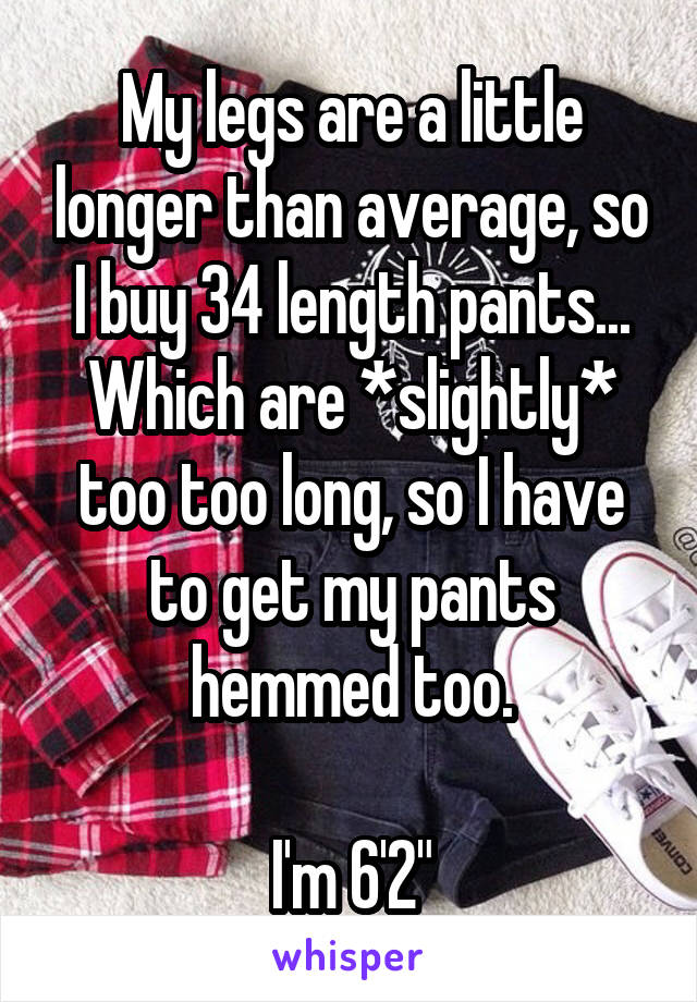 My legs are a little longer than average, so I buy 34 length pants... Which are *slightly* too too long, so I have to get my pants hemmed too.

I'm 6'2"