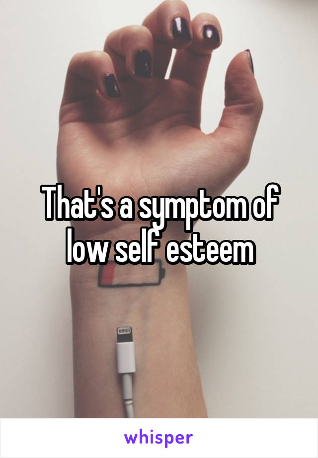 That's a symptom of low self esteem