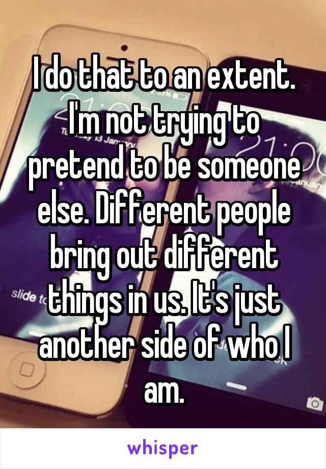 I do that to an extent. I'm not trying to pretend to be someone else. Different people bring out different things in us. It's just another side of who I am.