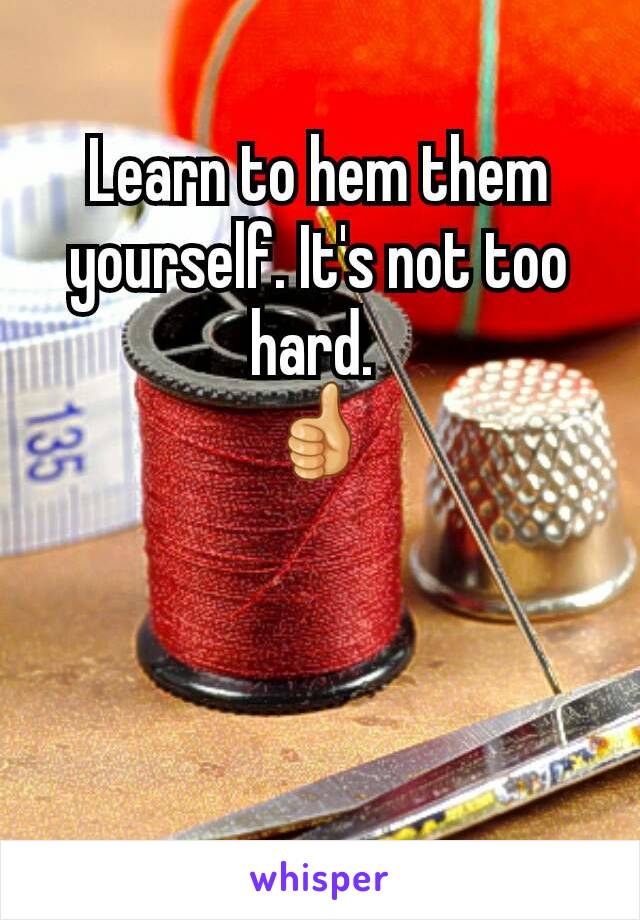 Learn to hem them yourself. It's not too hard. 
👍