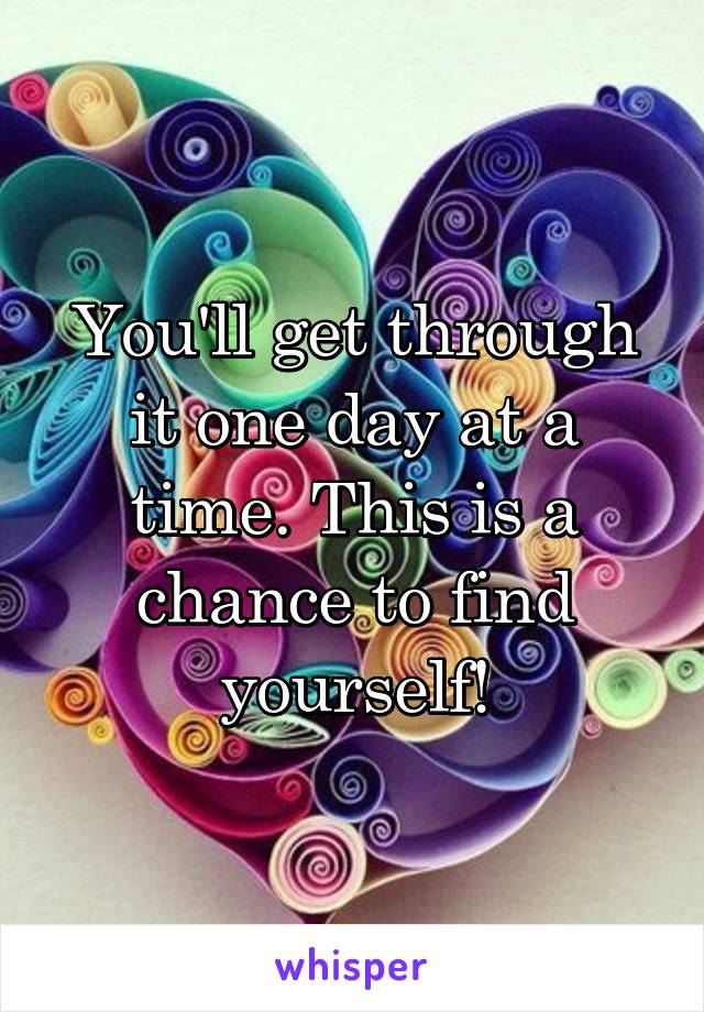 You'll get through it one day at a time. This is a chance to find yourself!