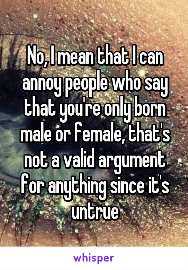 No, I mean that I can annoy people who say that you're only born male or female, that's not a valid argument for anything since it's untrue