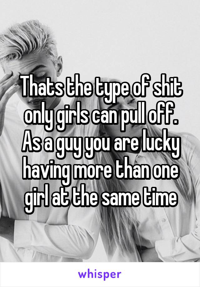 Thats the type of shit only girls can pull off.
As a guy you are lucky having more than one girl at the same time