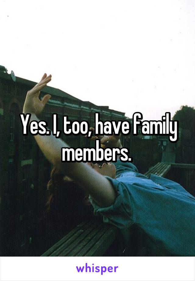 Yes. I, too, have family members. 