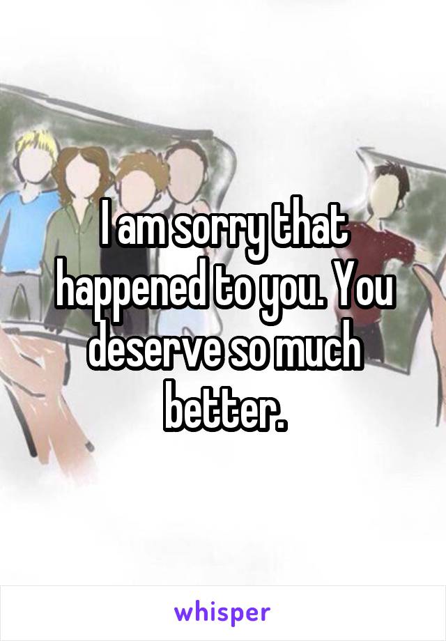 I am sorry that happened to you. You deserve so much better.