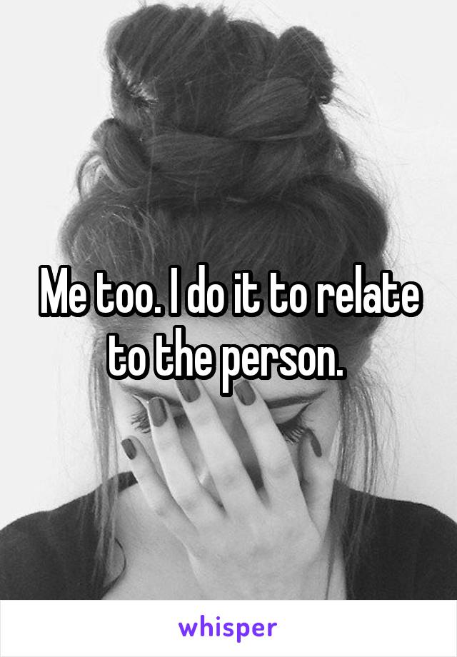 Me too. I do it to relate to the person. 