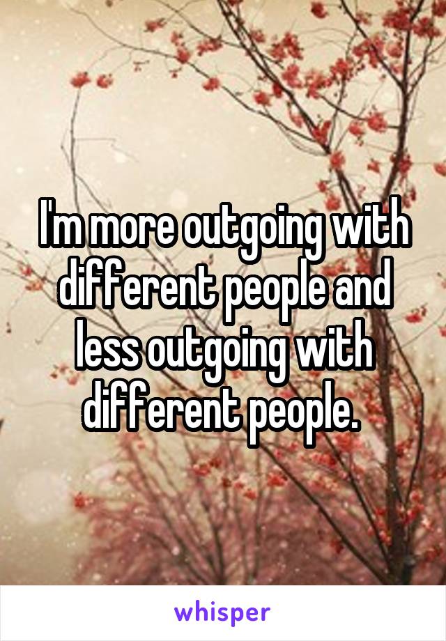 I'm more outgoing with different people and less outgoing with different people. 