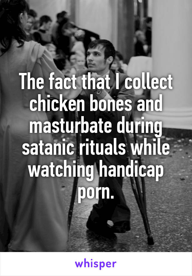 The fact that I collect chicken bones and masturbate during satanic rituals while watching handicap porn.