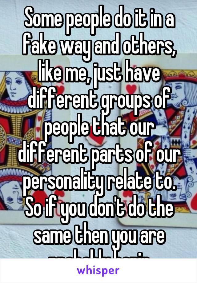 Some people do it in a fake way and others, like me, just have different groups of people that our different parts of our personality relate to. So if you don't do the same then you are probably borin