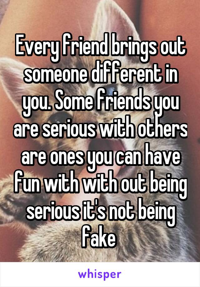 Every friend brings out someone different in you. Some friends you are serious with others are ones you can have fun with with out being serious it's not being fake 