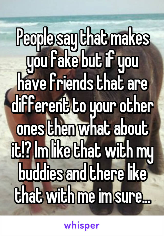 People say that makes you fake but if you have friends that are different to your other ones then what about it!? Im like that with my buddies and there like that with me im sure...