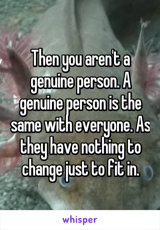 Then you aren't a genuine person. A genuine person is the same with everyone. As they have nothing to change just to fit in.