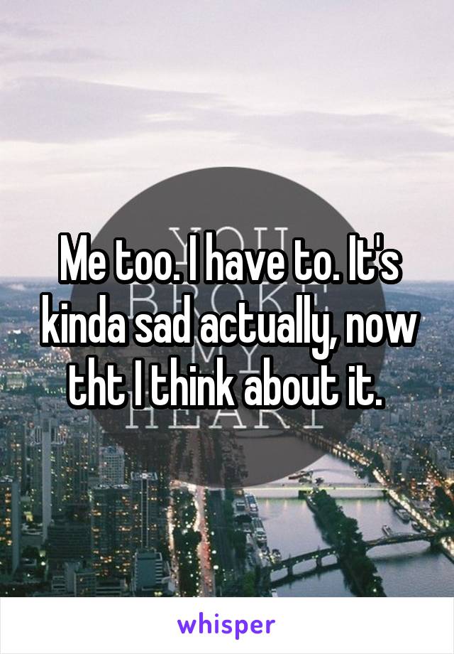 Me too. I have to. It's kinda sad actually, now tht I think about it. 