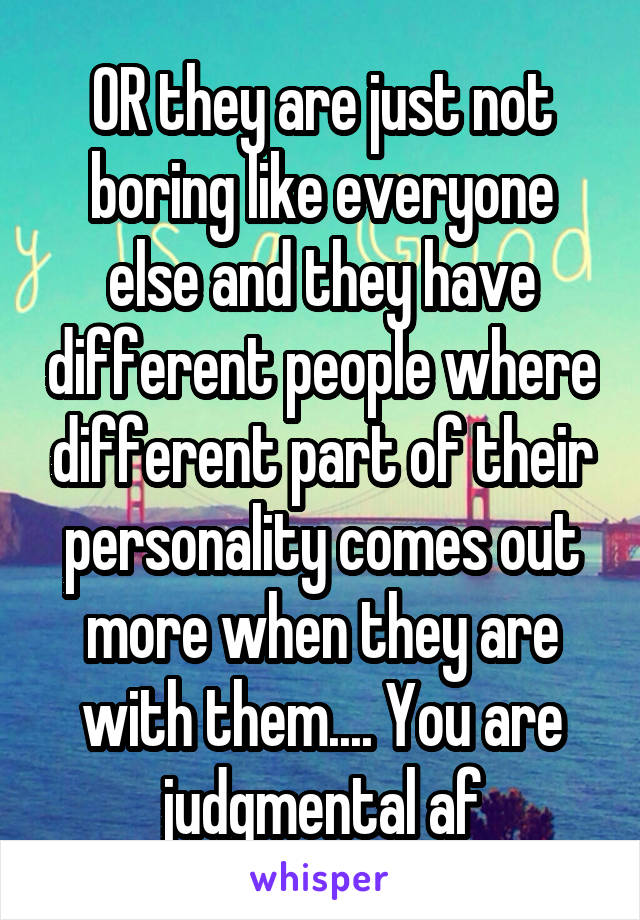 OR they are just not boring like everyone else and they have different people where different part of their personality comes out more when they are with them.... You are judgmental af