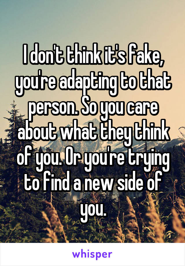 I don't think it's fake, you're adapting to that person. So you care about what they think of you. Or you're trying to find a new side of you.