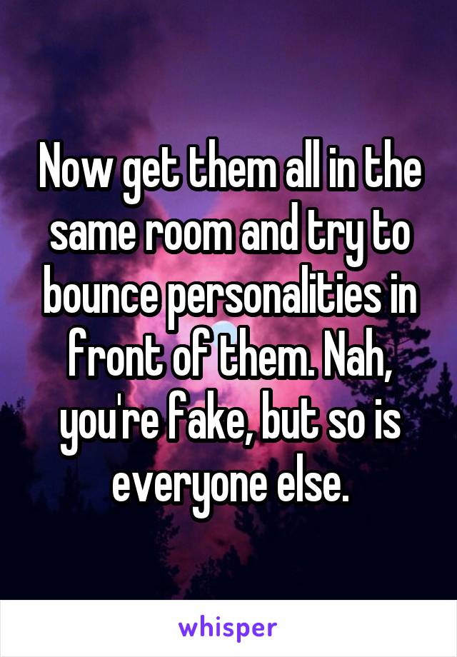 Now get them all in the same room and try to bounce personalities in front of them. Nah, you're fake, but so is everyone else.